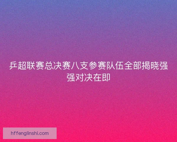 乒超联赛总决赛八支参赛队伍全部揭晓强强对决在即