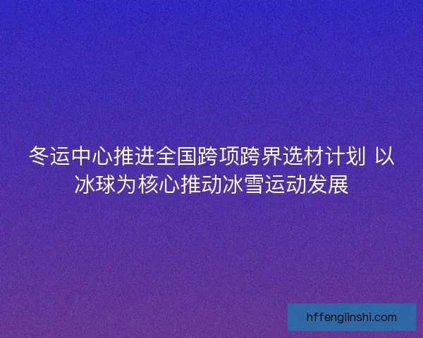 冬运中心推进全国跨项跨界选材计划 以冰球为核心推动冰雪运动发展