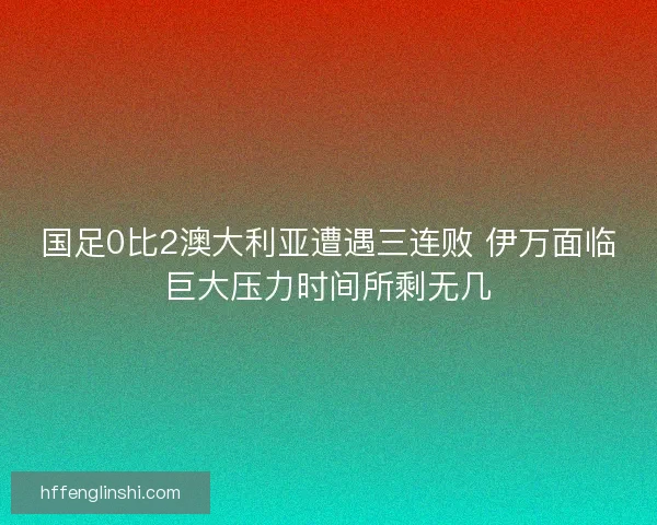 国足0比2澳大利亚遭遇三连败 伊万面临巨大压力时间所剩无几