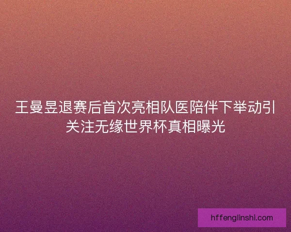 王曼昱退赛后首次亮相队医陪伴下举动引关注无缘世界杯真相曝光