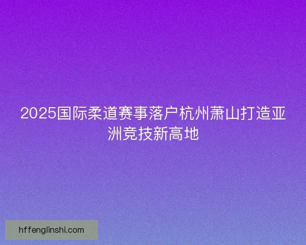 2025国际柔道赛事落户杭州萧山打造亚洲竞技新高地