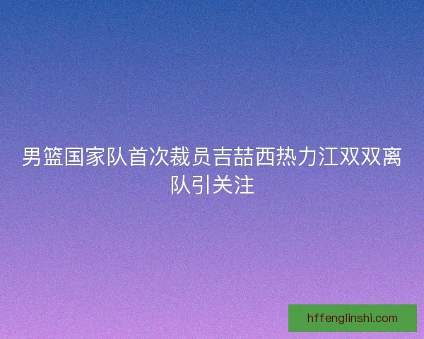 男篮国家队首次裁员吉喆西热力江双双离队引关注