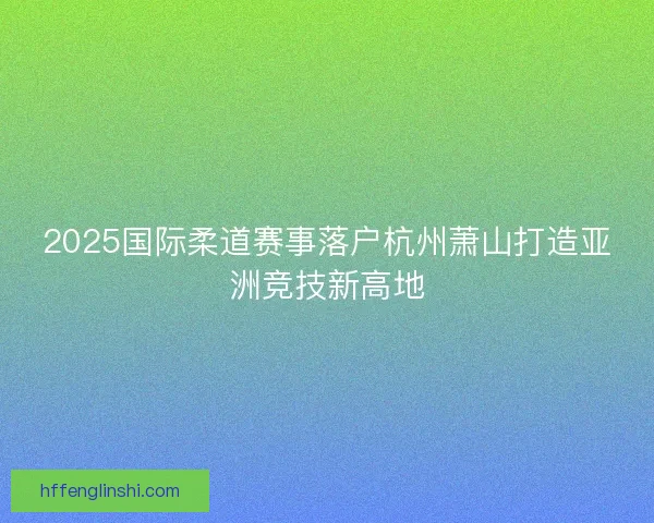 2025国际柔道赛事落户杭州萧山打造亚洲竞技新高地