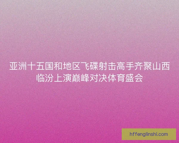 亚洲十五国和地区飞碟射击高手齐聚山西临汾上演巅峰对决体育盛会