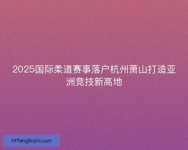 2025国际柔道赛事落户杭州萧山打造亚洲竞技新高地