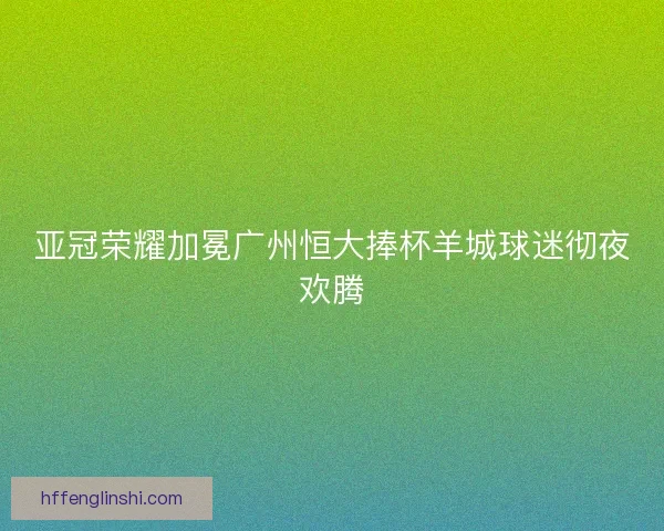 亚冠荣耀加冕广州恒大捧杯羊城球迷彻夜欢腾