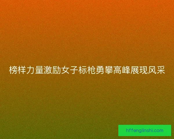榜样力量激励女子标枪勇攀高峰展现风采
