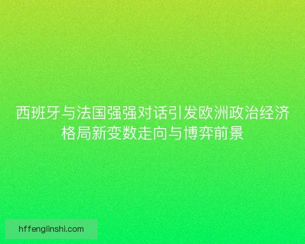 西班牙与法国强强对话引发欧洲政治经济格局新变数走向与博弈前景