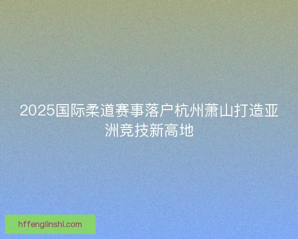 2025国际柔道赛事落户杭州萧山打造亚洲竞技新高地