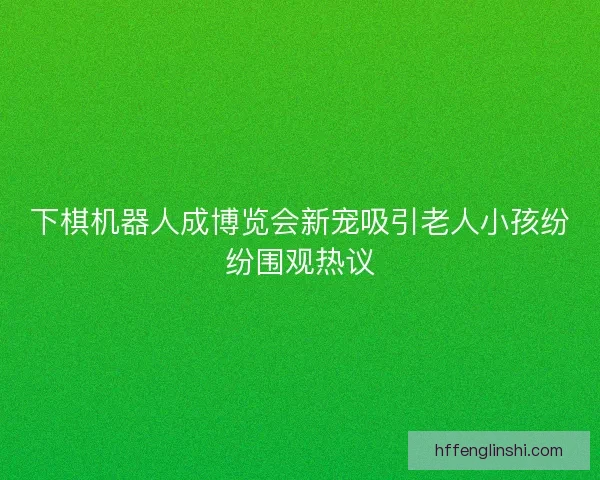 下棋机器人成博览会新宠吸引老人小孩纷纷围观热议
