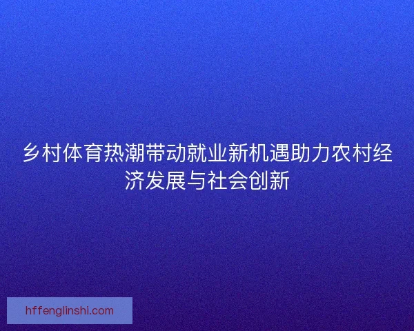 乡村体育热潮带动就业新机遇助力农村经济发展与社会创新