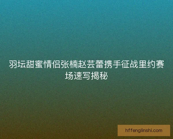 羽坛甜蜜情侣张楠赵芸蕾携手征战里约赛场速写揭秘