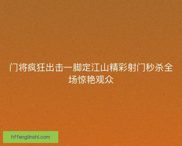 门将疯狂出击一脚定江山精彩射门秒杀全场惊艳观众