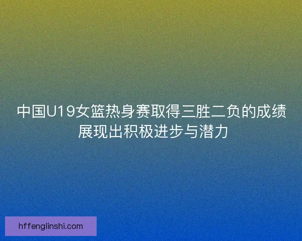 中国U19女篮热身赛取得三胜二负的成绩 展现出积极进步与潜力
