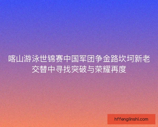 喀山游泳世锦赛中国军团争金路坎坷新老交替中寻找突破与荣耀再度