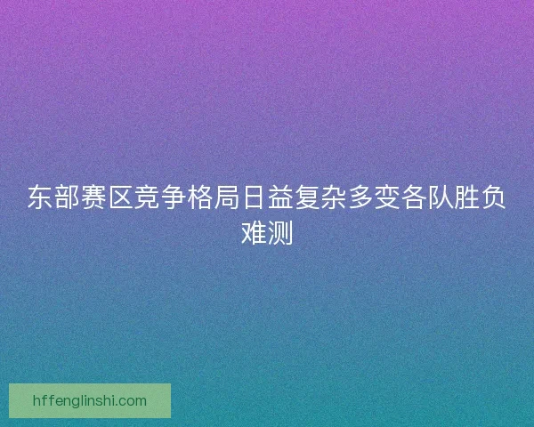 东部赛区竞争格局日益复杂多变各队胜负难测
